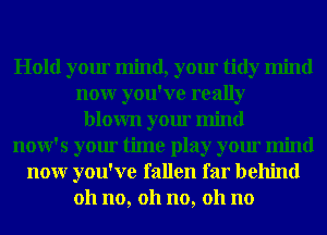 Hold your mind, your tidy mind
nour you've really
blown your mind
now's your time play your mind
nour you've fallen far behind
011 no, 011 no, 011 no