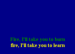 Fire, I'll take you to burn
lire, I'll take you to learn
