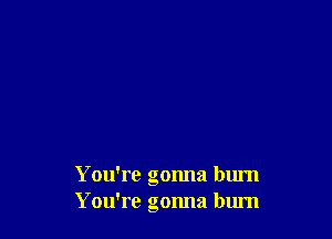 You're gonna burn
You're gonna blu'n