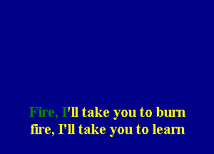 Fire, I'll take you to burn
lire, I'll take you to learn