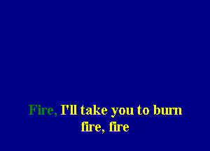 Fire, I'll take you to burn
lire, lire