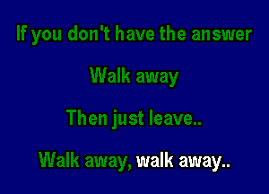 walk away..