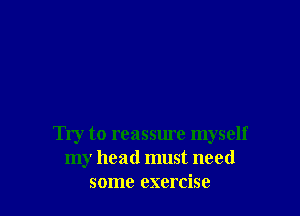 Try to reassure myself
my head must need
some exercise