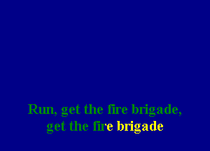 le, get the tire brigade,
get the fire brigade