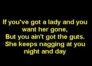 If you've got a lady and you
want her gone,
But you ain't got the guts.
She keeps nagging at you
night and day