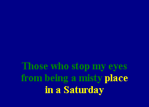 Those who stop my eyes
from being a misty place
in a Saturday