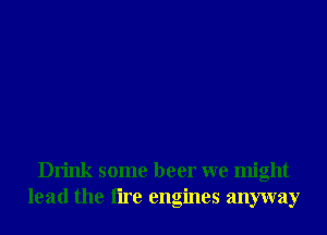 Drink some beer we might
lead the tire engines anyway