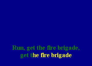 le, get the tire brigade,
get the fire brigade