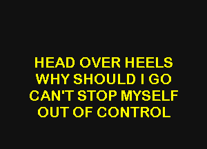 HEAD OVER HEELS
WHY SHOULD I GO
CAN'T STOP MYSELF
OUT OF CONTROL

g