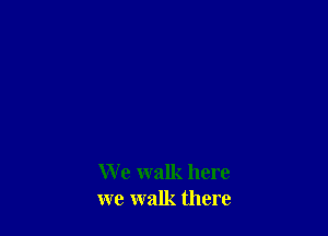 W e walk here
we walk there