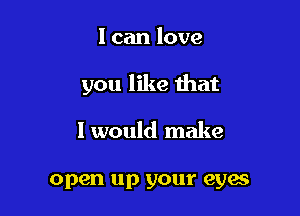 I can love

you like that

I would make

open up your eyes