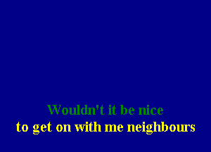 Wouldn't it be nice
to get on with me neighbours