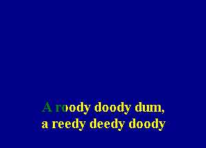 A roody doody (lum,
a reedy deedy doody