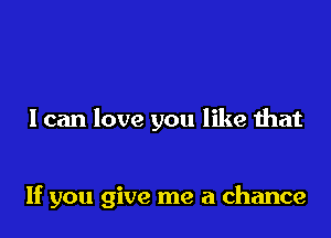 I can love you like that

If you give me a chance