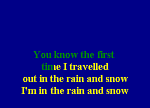 You know the first
time I travelled
out in the rain and snow
I'm in the rain and snow