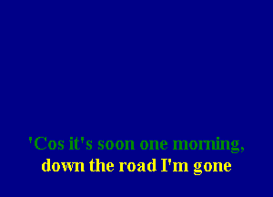 'Cos it's soon one morning,
down the road I'm gone