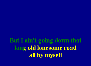 But I ain't going down that
long old lonesome road
all by myself