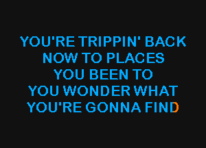 YOU'RETRIPPIN' BACK
NOW TO PLACES
YOU BEEN TO
YOU WONDER WHAT
YOU'RE GONNA FIND

g