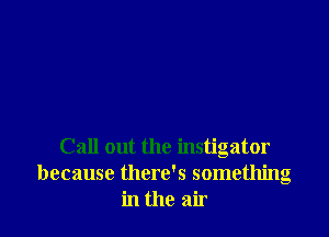 Call out the instigator
because there's something
in the air