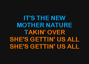 IT'S THE NEW
MOTHER NATURE
TAKIN' OVER
SHE'S GETI'IN' US ALL
SHE'S GETI'IN' US ALL