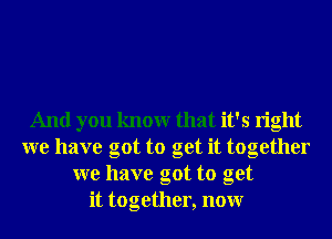 And you knowr that it's right
we have got to get it together
we have got to get
it together, nonr