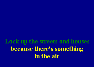 Lock up the streets and houses
because there's something
in the air