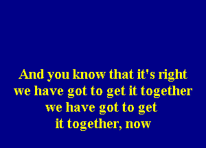 And you knowr that it's right
we have got to get it together
we have got to get
it together, nonr