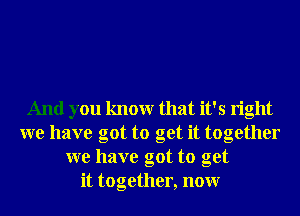 And you knowr that it's right
we have got to get it together
we have got to get
it together, nonr