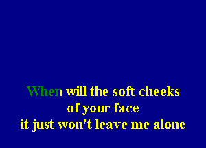 When will the soft cheeks
of your face
it just won't leave me alone