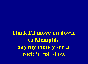 Think I'll move on down
to Memphis
pay my money see a
rock 'n roll show