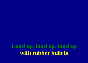 Load up, load up, load up
with rubber bullets