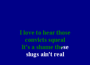 I love to hear those
convicts squeal
It's a shame these
slugs ain't real