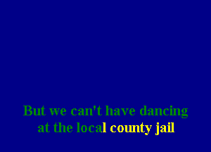 But we can't have dancing
at the local county jail