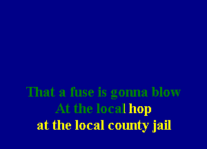 That a fuse is gonna blow
At the local hop
at the local county jail