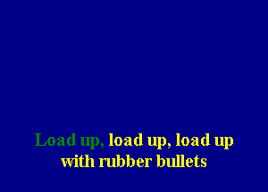 Load up, load up, load up
with rubber bullets