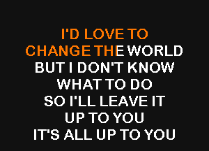 I'D LOVE TO
CHANGETHEWORLD
BUTI DON'T KNOW
WHATTO DO
SO I'LL LEAVE IT
UPTO YOU
IT'S ALL UP TO YOU