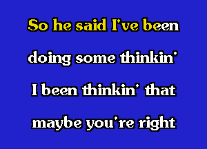 So he said I've been
doing some thinkin'
I been thinkin' that

maybe you're right