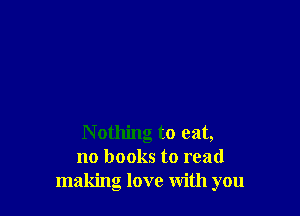 Nothing to eat,
no books to read
making love With you