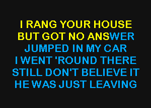 I RANG YOUR HOUSE
BUT GOT N0 ANSWER
JUMPED IN MY CAR
IWENT'ROUND THERE
STILL DON'T BELIEVE IT
HEWASJUST LEAVING