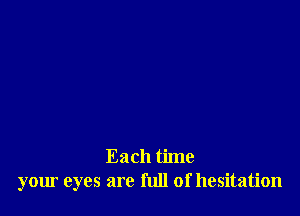 Each time
your eyes are full of hesitation