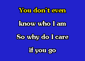 You don't even
know who I am

So why do I care

if you go