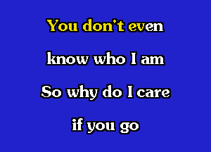 You don't even
know who I am

So why do I care

if you go