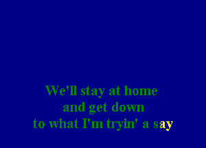 We'll stay at home
and get down
to what I'm tryin' a say