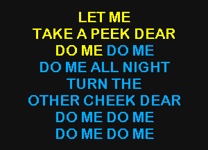 LET ME
TAKE A PEEK DEAR
DO ME DO ME
DO ME ALL NIGHT
TURN THE
OTHER CHEEK DEAR
DO ME DO ME
DO ME DO ME