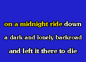 on a midnight ride down

a dark and lonely backer

and left it there to die