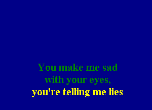 You make me sad
with your eyes,
you're telling me lies