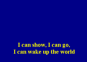 I can show, I can go,
I can wake up the world