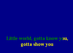 Little world, gotta know you,
gotta show you