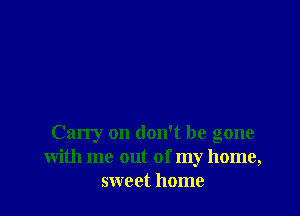 Carry on don't be gone
With me out of my home,
sweet home