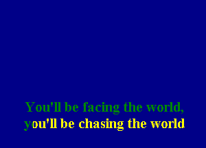 You'll be facing the world,
you'll be chasing the world